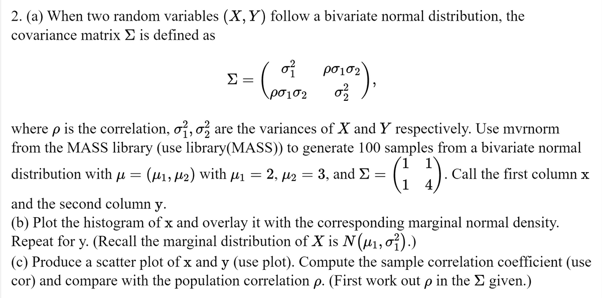 2. (a) When two random variables (X, Y) follow a bivariate normal distribution, the
covariance matrix Σ is defined as
Σ
ρσισ2
(010₂ Posts),
-
=
where p is the correlation, o, o are the variances of X and Y respectively. Use mvrnorm
from the MASS library (use library(MASS)) to generate 100 samples from a bivariate normal
Call the first column x
distribution with μ = (₁, ₂) with μ₁ =
(11).
2,42
= 3, and Σ =
=
and the second column y.
(b) Plot the histogram of x and overlay it with the corresponding marginal normal density.
Repeat for y. (Recall the marginal distribution of X is N (μ₁, 0²).)
(c) Produce a scatter plot of x and y (use plot). Compute the sample correlation coefficient (use
cor) and compare with the population correlation p. (First work out p in the Σ given.)