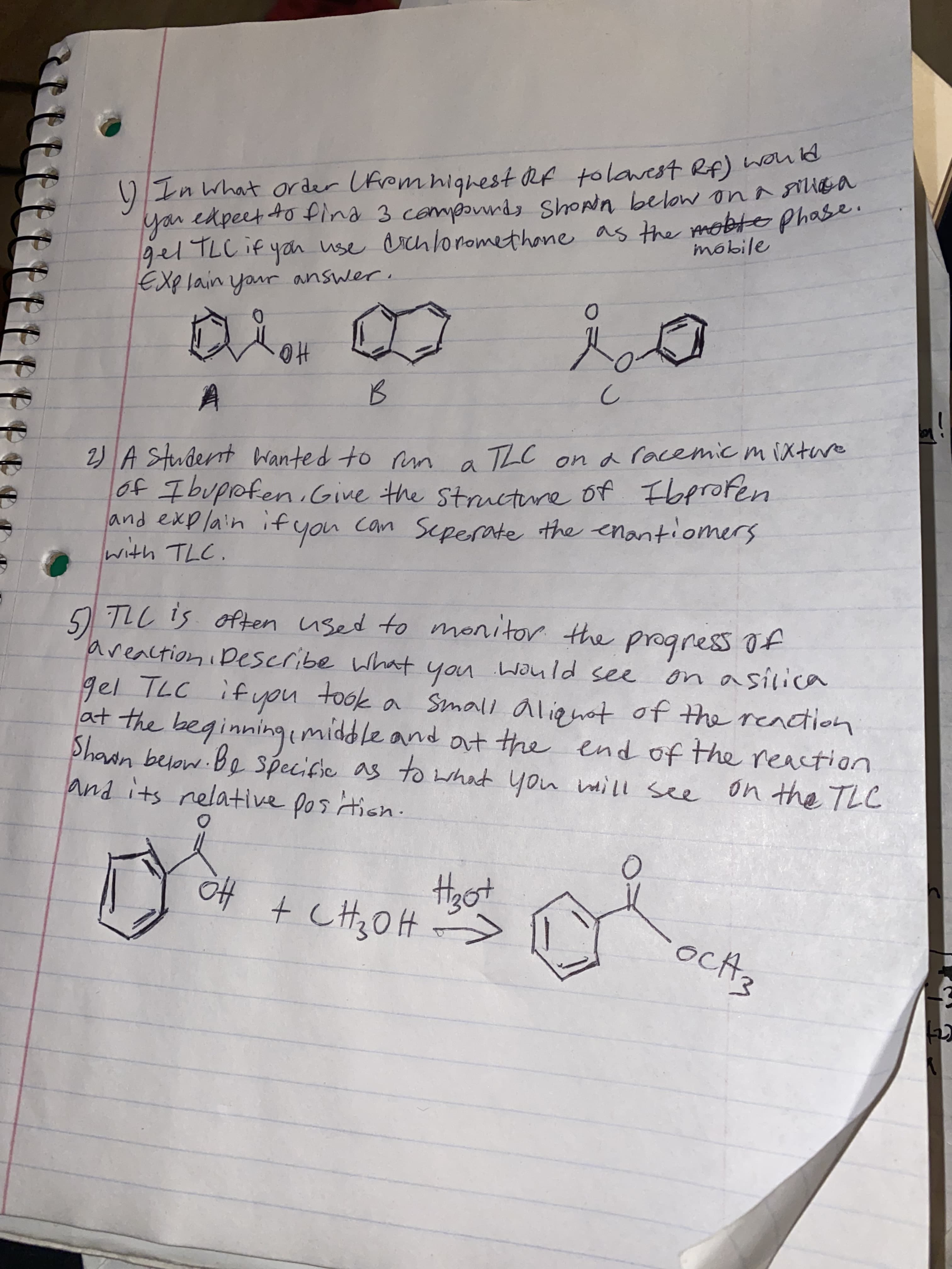 ttt
gel TLC if yan use as the mobte phase.
) In what order Ufrem highest Rf tolawest Rf) won la
you edpeet to fina 3 compordy Shopn below on a UGa
gel TLCIF yan use erch lonomethon
as the mobte phase
mobile
you
EXplain your answer
HO
2) A Studernt Wanted to m a TLC ona racemic mixtare
of Ibupofen.Give the structure of Fbproten
and explain ifyou can Seperate the enantiomers
TLL is often used to monitor the progress of
areactioni Dscribe what
gel TLC ifyou took a Small aliqnot of the readtion
at the beginningimiddle and at the end of the reaction
Shawn below Be specific as to what you ill see
and its nelative pos tion
you wauld see
700t noh 271 196
on the TLC
Hgot
Ho
oct3
