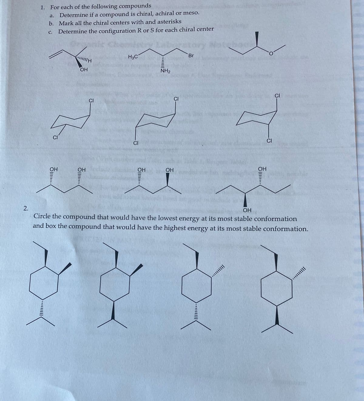 1. For each of the following compounds
Determine if a compound is chiral, achiral or meso.
а.
b. Mark all the chiral centers with and asterisks
С.
Determine the configuration R or S for each chiral center
H3C
Br
OH
NH2
CI
CI
CI
CI
CI
CI
OH
OH
OH
OH
OH
Circle the compound that would have the lowest energy at its most stable conformation
and box the compound that would have the highest energy at its most stable conformation.
|lןוןוויי
Oll
1川
2.
