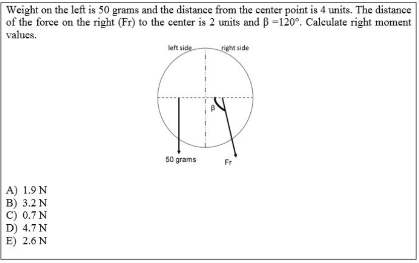 Weight on the left is 50 grams and the distance from the center point is 4 units. The distance
of the force on the right (Fr) to the center is 2 units and B =120°. Calculate right moment
values.
left side
right side
50 grams
Fr
A) 1.9 N
В) 3.2 N
C) 0.7 N
D) 4.7 N
E) 2.6 N
