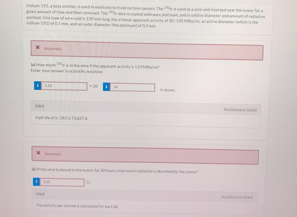 Iridium-192, a beta emitter, is used in medicine to treat certain cancers. The 192ir is used as a wire and inserted near the tumor for a
given amount of time and then removed. The 19Ir wire is coated with pure platinum, and is sold by diameter and amount of radiation
emitted. One type of wire sold is 139 mm long, has a linear apparent activity of 30-130 MBq/cm, an active diameter (which is the
iridium-192) of 0.1 mm, and an outer diameter (the platinum) of 0.3 mm.
X Incorrect.
(a) How much 192ir is in the wire if the apparent activity is 110 MBq/cm?
Enter your answer in scientific notation:
1.53
x 10
i
14
Ir atoms
Hint
Assistance Used
Half-life of Ir-192 is 73.827 d
X Incorrect.
(b) If the wire is placed in the tumor for 30 hours, how much radiation is absorbed by the tumor?
i
1.65
Ci
Hint
Assistance Used
The activity per second is calculated for part (a).

