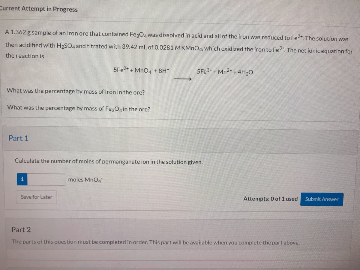 Current Attempt in Progress
A 1.362 g sample of an iron ore that contained FegO4was dissolved in acid and all of the iron was reduced to Fe2. The solution was
then acidified with H2SO4and titrated with 39.42 mL of 0.0281 M KMNO4, which oxidized the iron to Fe. The net ionic equation for
the reaction is
5F22+ + MnO4+8H*
5FE3+ + Mn2- + 4H20
What was the percentage by mass of iron in the ore?
What was the percentage by mass of Fe3O in the ore?
Part 1
Calculate the number of moles of permanganate ion in the solution given.
moles MnO4
Save for Later
Attempts: 0 of 1 used
Submit Answer
Part 2
The parts of this question must be completed in order. This part will be available when you complete the part above.
