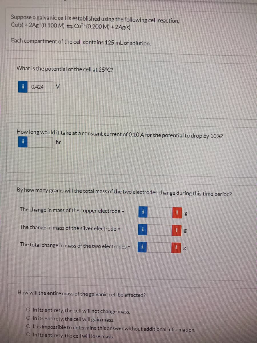 Suppose a galvanic cell is established using the following cell reaction,
Cu(s)+2Ag*(0.100 M) Cu2-(0.200 M) + 2Ag(s)
Each compartment of the cell contains 125 mL of solution.
What is the potential of the cell at 25°C?
0.424
V
How long would it take at a constant current of 0.10 A for the potential to drop by 10%?
hr
By how many grams will the total mass of the two electrodes change during this time period?
The change in mass of the copper electrode -
The change in mass of the silver electrode -
The total change in mass of the two electrodes -
How will the entire mass of the galvanic cell be affected?
O In its entirety, the cell will not change mass.
O In its entirety, the cell will gain mass.
O It is impossible to determine this answer without additional information.
O In its entirety, the cell will lose mass.
