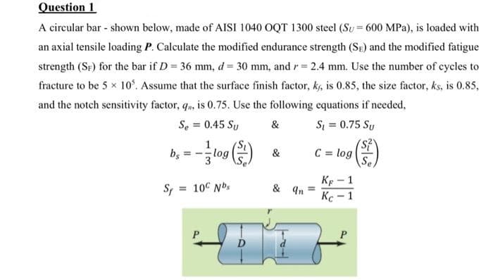 Question 1
A circular bar - shown below, made of AISI 1040 OQT 1300 steel (Su= 600 MPa), is loaded with
an axial tensile loading P. Calculate the modified endurance strength (SE) and the modified fatigue
strength (SF) for the bar if D 36 mm, d = 30 mm, and r= 2.4 mm. Use the number of cycles to
fracture to be 5 x 10°. Assume that the surface finish factor, ks, is 0.85, the size factor, ks, is 0.85,
and the notch sensitivity factor, q, is 0.75. Use the following equations if needed,
Se = 0.45 Sy
&
Si = 0.75 Sy
log
&
C = log
Se
Kp - 1
Kc - 1
S = 10° Nbs
& 4n
