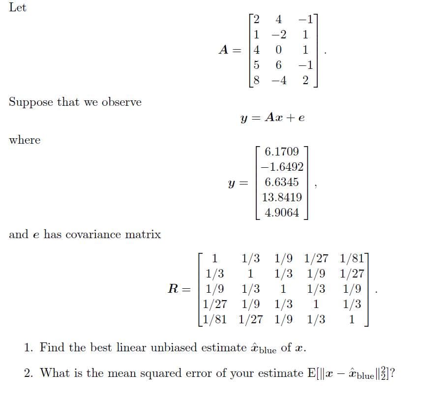 Let
[2
4
-1
1 -2
1
A =
1
6.
-1
|
8 -4
2
Suppose that we observe
y = Ax + e
where
6.1709
-1.6492
6.6345
13.8419
4.9064
and e has covariance matrix
1/3 1/9 1/27 1/81]
1/3
1
1/3
1/3
1/27 1/9 1/3
1/9 1/27
R = | 1/9
1/3
1
1/9
1
1/3
[1/81 1/27 1/9
1/3
1
1. Find the best linear unbiased estimate blue of a.
2. What is the mean squared error of your estimate E[||x – âblue ||2]?
