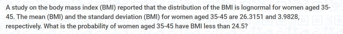 A study on the body mass index (BMI) reported that the distribution of the BMI is lognormal for women aged 35-
45. The mean (BMI) and the standard deviation (BMI) for women aged 35-45 are 26.3151 and 3.9828,
respectively. What is the probability of women aged 35-45 have BMI less than 24.5?
