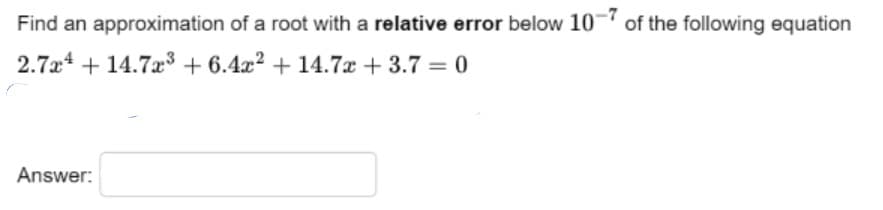 Find an approximation of a root with a relative error below 10 of the following equation
2.7a4 + 14.7æ3 + 6.4x2 + 14.7x + 3.7 = 0
%3D
Answer:
