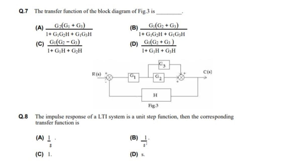 Q.7 The transfer function of the block diagram of Fig.3 is
G2(Gj + G3)
G(G2 + G3)
(A)
1+ GG2H + G1G3H
(B)
1+ G¡G2H + G¡G3H
(C) Gi(G2 - G3)
1+ GH + G2H
(D)
GI(G2 + G3 )
1+ GH + G3H
G
R(s)
C(s)
G1
G2
Fig.3
Q.8
The impulse response of a LTI system is a unit step function, then the corresponding
transfer function is
(B) -
(A)
(C) 1.
(D) s.
