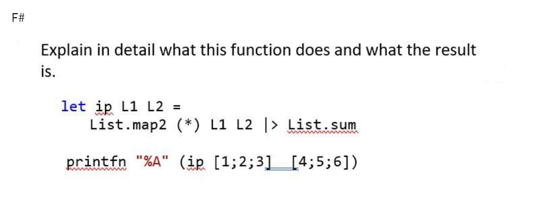 F#
Explain in detail what this function does and what the result
is.
let ip L1 L2 =
List.map2 (*) L1 L2 |> List.sum
printfn "%A" (ip [1;2;3][4;5;6])
%3D
whn
