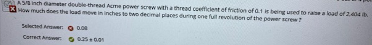 A 5/8 inch diameter double-thread Acme power screw with a thread coefficient of friction of 0.1 is being used to raise a load of 2,404 Ib.
How much does the load move in inches to two decimal places during one full revolution of the power screw ?
Selected Answer: 0.08
Correct Answer:
0.25 0.01
