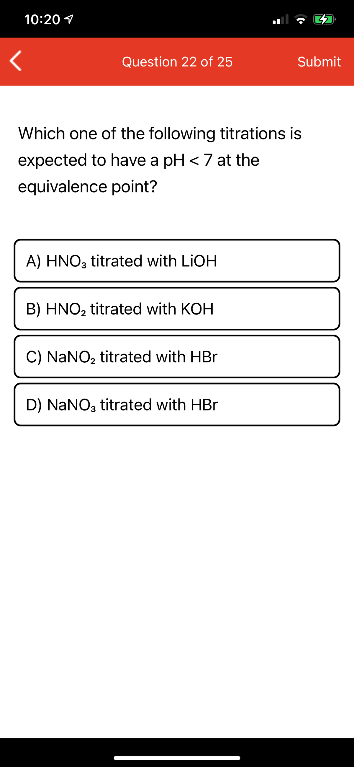 10:20 1
Question 22 of 25
Submit
Which one of the following titrations is
expected to have a pH < 7 at the
equivalence point?
A) HNO3 titrated with LIOH
B) HNO2 titrated with KOH
C) NaNO, titrated with HBr
D) NaNO3 titrated with HBr
