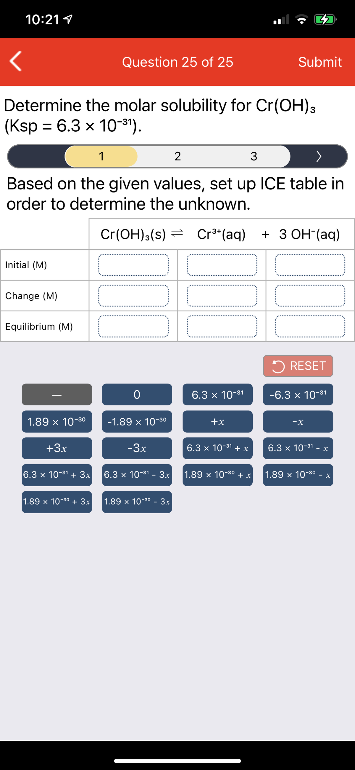 10:21 1
Question 25 of 25
Submit
Determine the molar solubility for Cr(OH)3
(Ksp %3D 6.3 х 1о-э).
1
2
3
Based on the given values, set up ICE table in
order to determine the unknown.
Cr(OH):(s) =
Cr**(aq)
+ 3 ОН (aq)
Initial (M)
Change (M)
Equilibrium (M)
5 RESET
6.3 x 10-31
-6.3 x 10-31
1.89 x 10-30
-1.89 x 10-3o
+x
-X
+3x
-3x
6.3x 10-31 +х
6.3x 10-31 - х
6.3 x 10-31 + 3x
6.3x 10-31 - Зх
1.89 x 10-30 + x
1.89 x 10-80 - x
1.89 x 10-30 + 3x
1.89 x 10-30 - 3x
