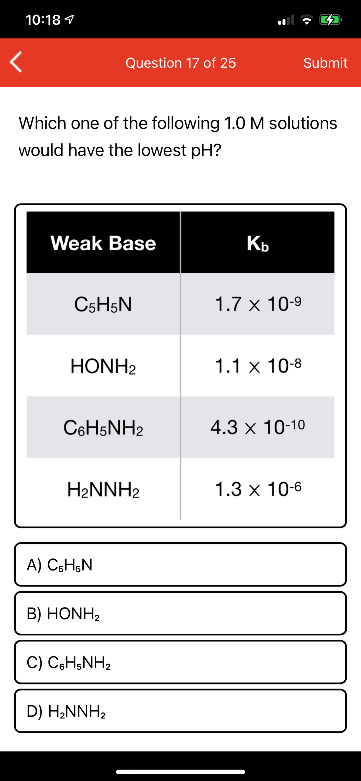 10:18 1
Question 17 of 25
Submit
Which one of the following 1.0 M solutions
would have the lowest pH?
Weak Base
Kb
C5H5N
1.7 x 10-9
HONH2
1.1 x 10-8
C6H5NH2
4.3 x 10-10
H2NNH2
1.3х 10-6
A) C5H;N
B) HONH2
C) CH;NH2
D) H2NNH2
