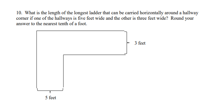 10. What is the length of the longest ladder that can be carried horizontally around a hallway
corner if one of the hallways is five feet wide and the other is three feet wide? Round your
answer to the nearest tenth of a foot.
3 feet
5 feet
