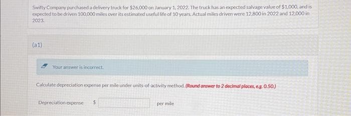 Swifty Company purchased a delivery truck for $26,000 on January 1, 2022. The truck has an expected salvage value of $1,000, and is
expected to be driven 100,000 miles over its estimated useful life of 10 years. Actual miles driven were 12,800 in 2022 and 12,000 in
2023.
(a1)
Your answer is incorrect.
Calculate depreciation expense per mile under units-of-activity method. (Round answer to 2 decimal places, eg. 0.50.)
Depreciation expense
$
per mile