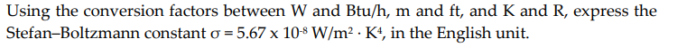 Using the conversion factors between W and Btu/h, m and ft, and K and R, express the
Stefan-Boltzmann constant o = 5.67 x 10$ W/m² · K4, in the English unit.
