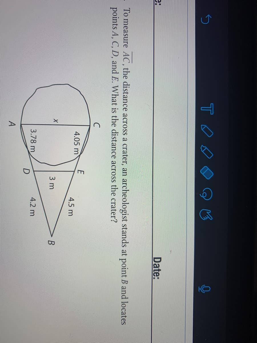 Date:
To measure AC, the distance across a crater, an archeologist stands at point B and locates
points A, C, D, and E. What is the distance across the crater?
C
E
4.05 m
4.5 m
3 m
3.78 m
4.2 m
A
