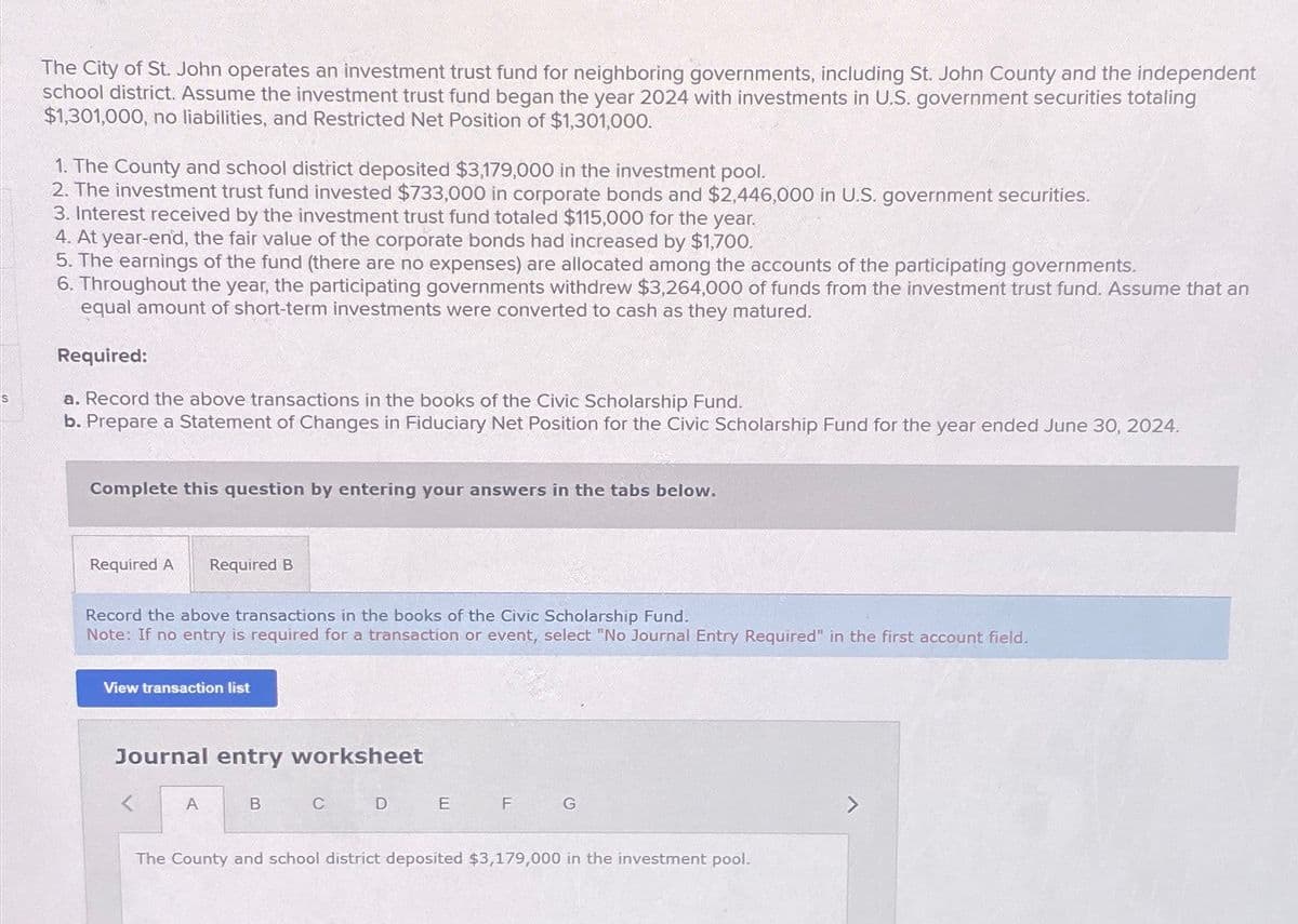 S
The City of St. John operates an investment trust fund for neighboring governments, including St. John County and the independent
school district. Assume the investment trust fund began the year 2024 with investments in U.S. government securities totaling
$1,301,000, no liabilities, and Restricted Net Position of $1,301,000.
1. The County and school district deposited $3,179,000 in the investment pool.
2. The investment trust fund invested $733,000 in corporate bonds and $2,446,000 in U.S. government securities.
3. Interest received by the investment trust fund totaled $115,000 for the year.
4. At year-end, the fair value of the corporate bonds had increased by $1,700.
5. The earnings of the fund (there are no expenses) are allocated among the accounts of the participating governments.
6. Throughout the year, the participating governments withdrew $3,264,000 of funds from the investment trust fund. Assume that an
equal amount of short-term investments were converted to cash as they matured.
Required:
a. Record the above transactions in the books of the Civic Scholarship Fund.
b. Prepare a Statement of Changes in Fiduciary Net Position for the Civic Scholarship Fund for the year ended June 30, 2024.
Complete this question by entering your answers in the tabs below.
Required A Required B
Record the above transactions in the books of the Civic Scholarship Fund.
Note: If no entry is required for a transaction or event, select "No Journal Entry Required" in the first account field.
View transaction list
Journal entry worksheet
A
B
C
D
E
F
G
The County and school district deposited $3,179,000 in the investment pool.
