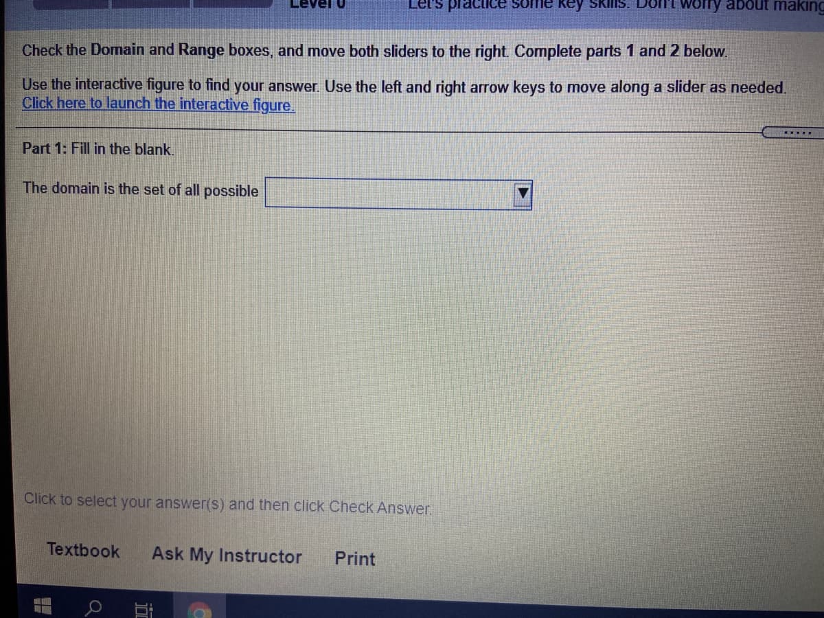 Level U
Let's practice some key Skins. Dont worry about making
Check the Domain and Range boxes, and move both sliders to the right Complete parts 1 and 2 below.
Use the interactive figure to find your answer. Use the left and right arrow keys to move along a slider as needed.
Click here to launch the interactive figure.
.....
Part 1: Fill in the blank.
The domain is the set of all possible
Click to select your answer(s) and then click Check Answer.
Textbook
Ask My Instructor
Print
