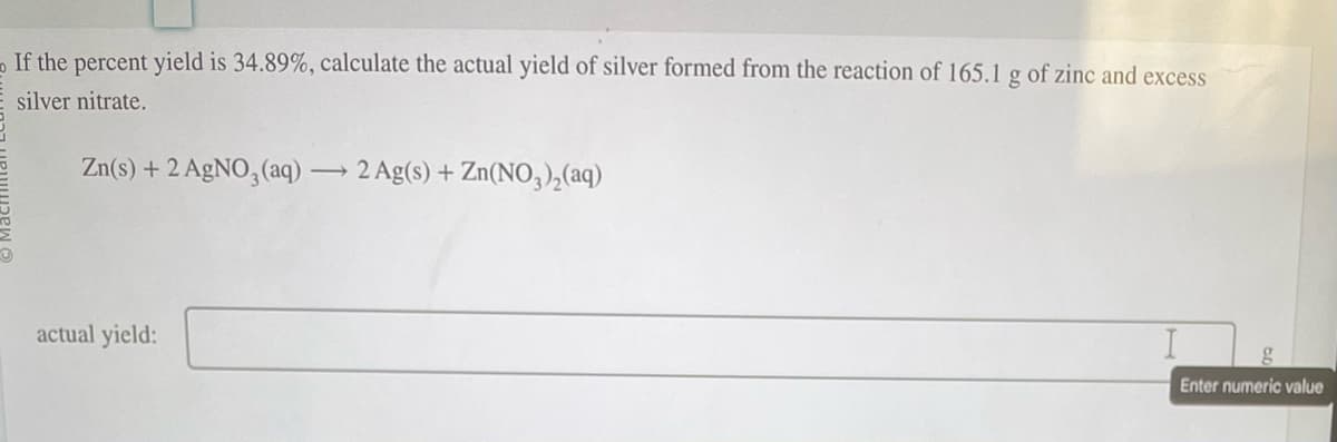 If the percent yield is 34.89%, calculate the actual yield of silver formed from the reaction of 165.1 g of zinc and excess
E silver nitrate.
Zn(s) + 2 AgNO3(aq) →2 Ag(s) + Zn(NO3)₂(aq)
actual yield:
g
Enter numeric value