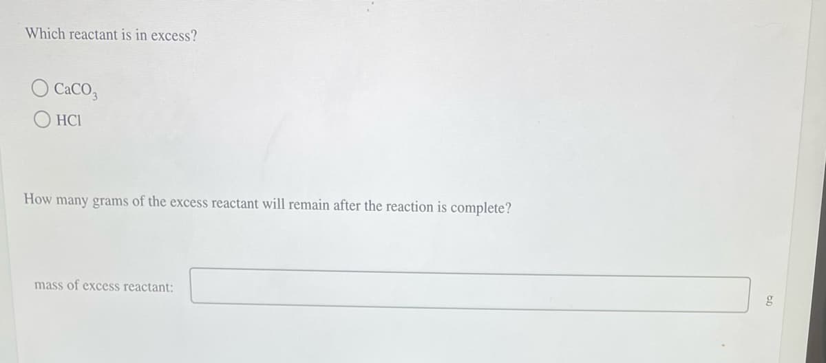 Which reactant is in excess?
O CaCO3
HCI
How many grams of the excess reactant will remain after the reaction is complete?
mass of excess reactant:
g