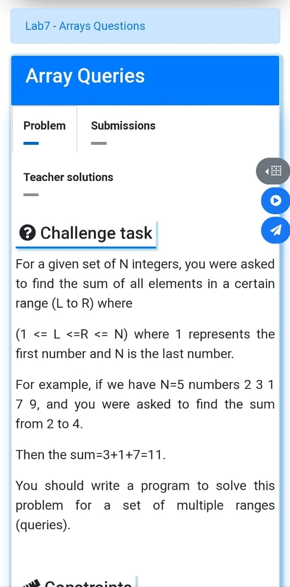 Lab7 - Arrays Questions
Array Queries
Problem
Submissions
Teacher solutions
e Challenge task
For a given set of N integers, you were asked
to find the sum of all elements in a certain
range (L to R) where
|(1 <= L <=R <= N) where 1 represents the
first number and N is the last number.
For example, if we have N=5 numbers 2 31
7 9, and you were asked to find the sum
from 2 to 4.
Then the sum=3+1+7=11.
You should write a program to solve this
set of multiple ranges
problem for a
(queries).
Conotreinte
