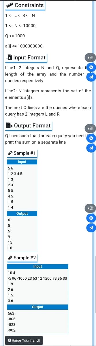 Constraints
1 <= L<=R <= N
1<= N <=10000
Q <= 1000
ali) <= 1000000000
S Input Format
Line1: 2 integers N and Q, represents tO
length of the array and the number
queries respectively
Line2: N integers represents the set of the
elements a[il's
The next Q lines are the queries where each
query has 2 integers L and R
E Output Format
O lines such that for each query you need
print the sum on a separate line
O Sample #1
Input
56
12345
13
23
55
45
15
14
Output
6
9
15
10
O Sample #2
Input
104
-5 96 -1000 23 63 12 1200 78 96 30
19
26
15
36
Output
563
-806
-823
-902
" Raise Your hand!
