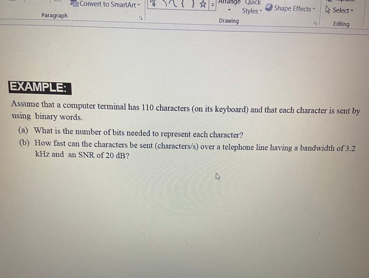 Convert to SmartArt
} **
Arrange Quick
O Shape Effects
A Select
Styles
Drawing
Paragraph
Editing
EXAMPLE:
Assume that a computer terminal has 110 characters (on its keyboard) and that each character is sent by
using binary words.
(a) What is the number of bits needed to represent each character?
(b) How fast can the characters be sent (characters/s) over a telephone line having a bandwidth of 3.2
kHz and an SNR of 20 dB?
