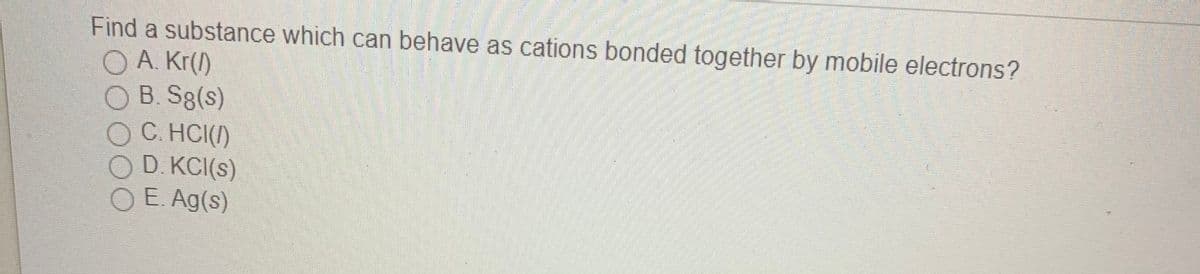 Find a substance which can behave as cations bonded together by mobile electrons?
O A. Kr(/)
O B. S8(s)
C. HCI()
D. KCI(s)
O E. Ag(s)
