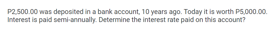 P2,500.00 was deposited in a bank account, 10 years ago. Today it is worth P5,000.00.
Interest is paid semi-annually. Determine the interest rate paid on this account?