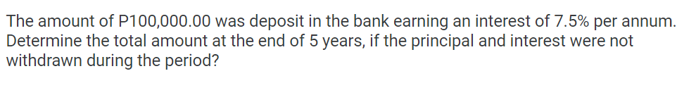 The amount of P100,000.00 was deposit in the bank earning an interest of 7.5% per annum.
Determine the total amount at the end of 5 years, if the principal and interest were not
withdrawn during the period?