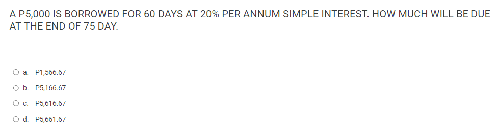 A P5,000 IS BORROWED FOR 60 DAYS AT 20% PER ANNUM SIMPLE INTEREST. HOW MUCH WILL BE DUE
AT THE END OF 75 DAY.
O a. P1,566.67
O b. P5,166.67
O c. P5,616.67
O d. P5,661.67