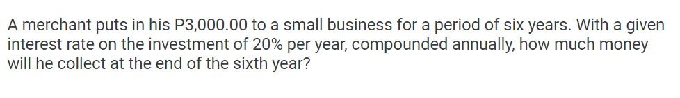 A merchant puts in his P3,000.00 to a small business for a period of six years. With a given
interest rate on the investment of 20% per year, compounded annually, how much money
will he collect at the end of the sixth year?