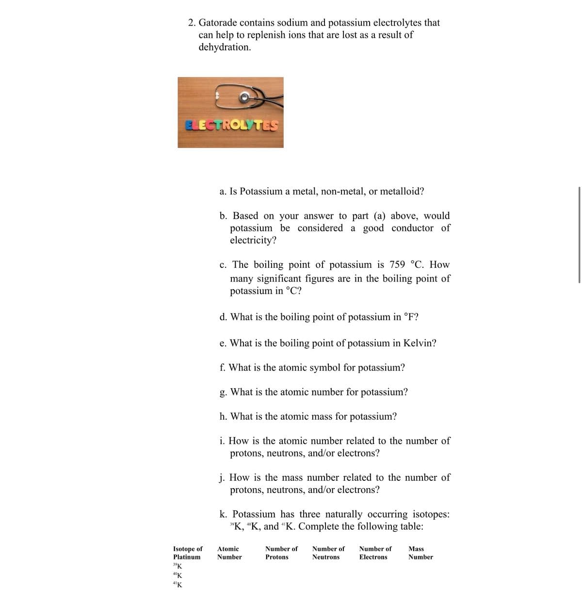 2. Gatorade contains sodium and potassium electrolytes that
can help to replenish ions that are lost as a result of
dehydration.
ELECTROLYTES
a. Is Potassium a metal, non-metal, or metalloid?
b. Based on your answer to part (a) above, would
potassium be considered a good conductor of
electricity?
c. The boiling point of potassium is 759 °C. How
many significant figures are in the boiling point of
potassium in °C?
d. What is the boiling point of potassium in °F?
e. What is the boiling point of potassium in Kelvin?
f. What is the atomic symbol for potassium?
g. What is the atomic number for potassium?
h. What is the atomic mass for potassium?
i. How is the atomic number related to the number of
protons, neutrons, and/or electrons?
j. How is the mass number related to the number of
protons, neutrons, and/or electrons?
k. Potassium has three naturally occurring isotopes:
"K, "K, and "K. Complete the following table:
39
Isotope of
Platinum
Atomic
Number of
Number of
Number of
Mass
Number
Protons
Neutrons
Electrons
Number
39K
4°K
4'K
