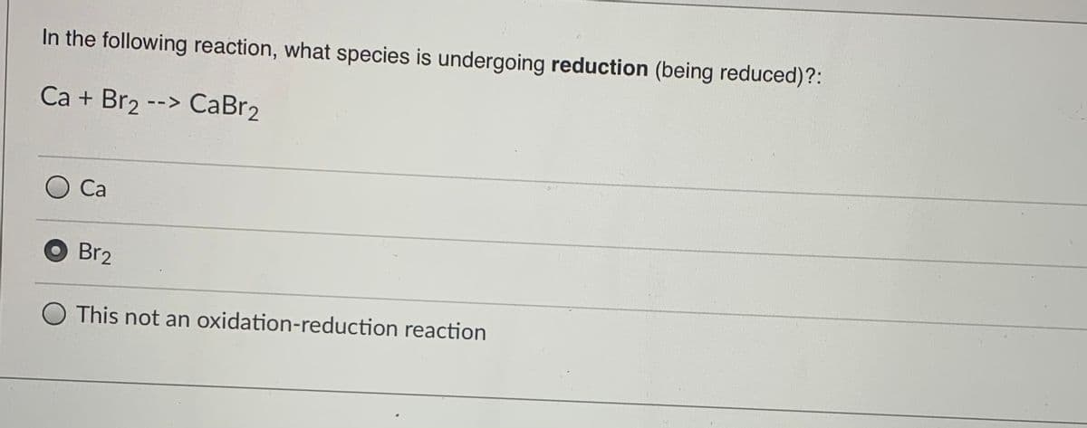 In the following reaction, what species is undergoing reduction (being reduced)?:
Ca + Br2 --> CaBr2
Са
Br2
O This not an oxidation-reduction reaction
