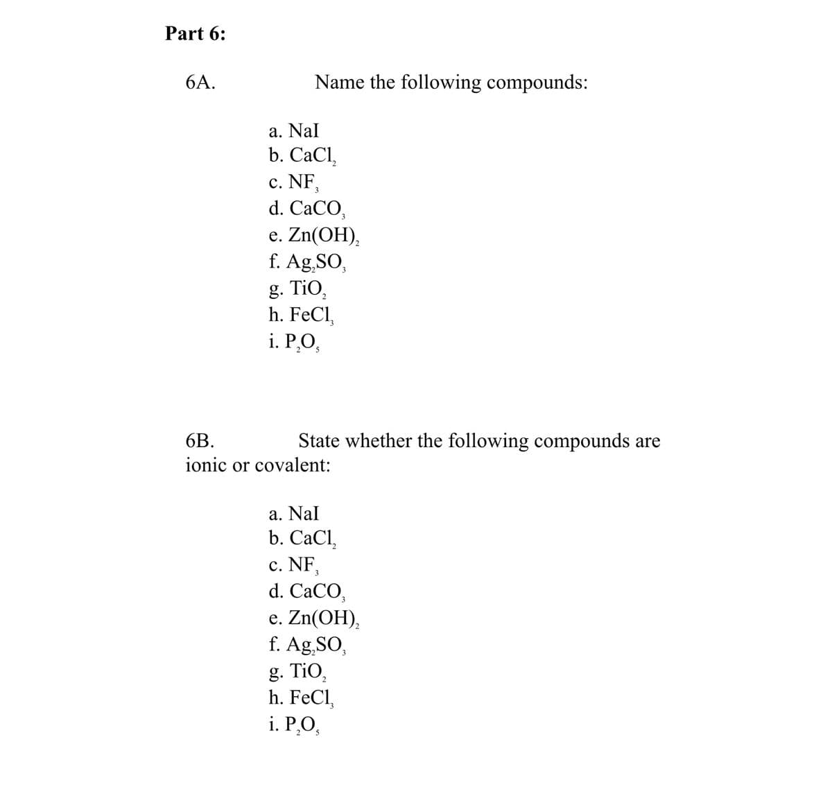 Part 6:
6А.
Name the following compounds:
a. Nal
b. CаCl,
c. NF,
d. CaCO,
е. Zn(OH),
f. Ag,SO,
g. TiO,
h. FeCl,
i. Р.О,
5
6B.
State whether the following compounds are
ionic or covalent:
a. Nal
b. СaCI,
c. NF,
d. CaCO,
e. Zn(OH),
f. Ag,SO,
g. TiO,
h. FeCl,
i. Р.О,
2
