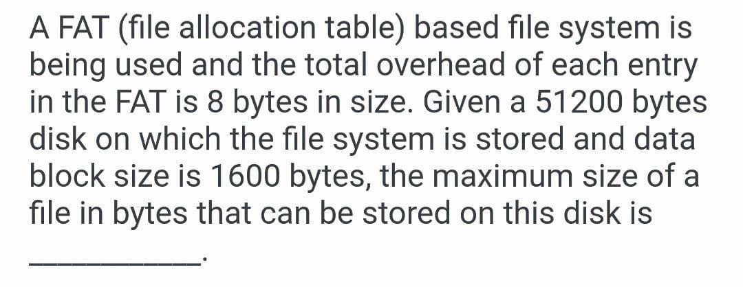 A FAT (file allocation table) based file system is
being used and the total overhead of each entry
in the FAT is 8 bytes in size. Given a 51200 bytes
disk on which the file system is stored and data
block size is 1600 bytes, the maximum size of a
file in bytes that can be stored on this disk is
