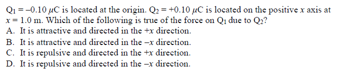 Q₁ = -0.10 μC is located at the origin. Q₂ = +0.10 µC is located on the positive x axis at
x = 1.0 m. Which of the following is true of the force on Q1 due to Q₂?
A. It is attractive and directed in the +x direction.
B. It is attractive and directed in the -x direction.
C. It is repulsive and directed in the +x direction.
D. It is repulsive and directed in the -x direction.