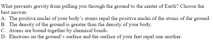 What prevents gravity from pulling you through the ground to the center of Earth? Choose the
best answer.
A. The positive nuclei of your body's atoms repel the positive nuclei of the atoms of the ground.
B. The density of the ground is greater than the density of your body.
C. Atoms are bound together by chemical bonds.
D. Electrons on the ground's surface and the surface of your feet repel one another.