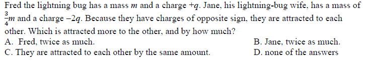 Fred the lightning bug has a mass m and a charge +q. Jane, his lightning-bug wife, has a mass of
3
m and a charge -2q. Because they have charges of opposite sign, they are attracted to each
other. Which is attracted more to the other, and by how much?
A. Fred, twice as much.
B. Jane, twice as much.
D. none of the answers
C. They are attracted to each other by the same amount.