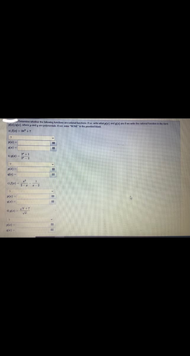 Determine whether the following functions are rational functions. so, write what p(a) and g(=) are if we write tho rational function in the form
P(2)/9(2). where p and q are polynomials. If not, enter "NONE" in the provided blank
a) f(z) = 2r +7
P(z)=
(z) =
2" +1
b) g(2)
7 -2
P(2) =
(z) -
c) f(z)
P(z)
g(z) =
d) g(z) = VE
p(z)
g(z) -
p目 ,田|=
