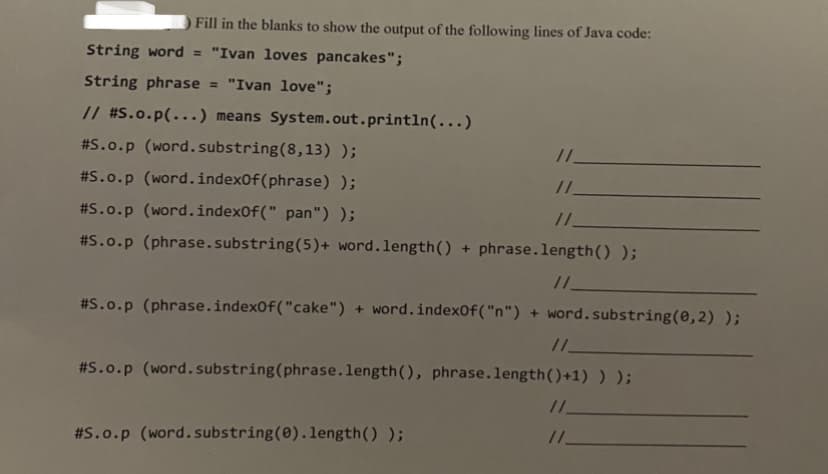 Fill in the blanks to show the output of the following lines of Java code:
String word = "Ivan loves pancakes";
String phrase
= "Ivan love";
// #S.o.p(...) means System.out.println(...)
#S.o.p (word.substring(8,13) );
/.
#S.o.p (word.index0f(phrase) );
#S.o.p (word.index0f(" pan") );
#S.o.p (phrase.substring(5)+ word.length() + phrase.length() );
#S.o.p (phrase.index0f("cake") + word.indexOf("n") + word.substring(0,2) );
/.
#S.o.p (word. substring(phrase.length(), phrase.length()+1) ) );
#S.o.p (word.substring(0).length() );
