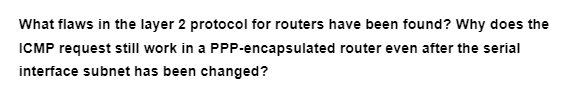 What flaws in the layer 2 protocol for routers have been found? Why does the
ICMP request still work in a
PPP-encapsulated
router even after the serial
interface subnet has been changed?