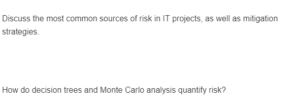 Discuss the most common sources of risk in IT projects, as well as mitigation
strategies.
How do decision trees and Monte Carlo analysis quantify risk?