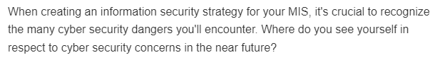 When creating an information security strategy for your MIS, it's crucial to recognize
the many cyber security dangers you'll encounter. Where do you see yourself in
respect to cyber security concerns in the near future?