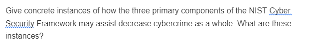 Give concrete instances of how the three primary components of the NIST Cyber
Security Framework may assist decrease cybercrime as a whole. What are these
instances?