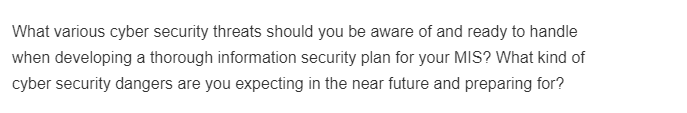 What various cyber security threats should you be aware of and ready to handle
when developing a thorough information security plan for your MIS? What kind of
cyber security dangers are you expecting in the near future and preparing for?