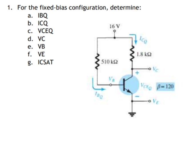 1. For the fixed-bias configuration, determine:
a. IBQ
b. ICQ
16 V
с. VСEQ
IcQ
d. VC
е. VВ
f. VE
1.8 kQ
510 kQ
g. ICSAT
VC
VCE B=120
VE
