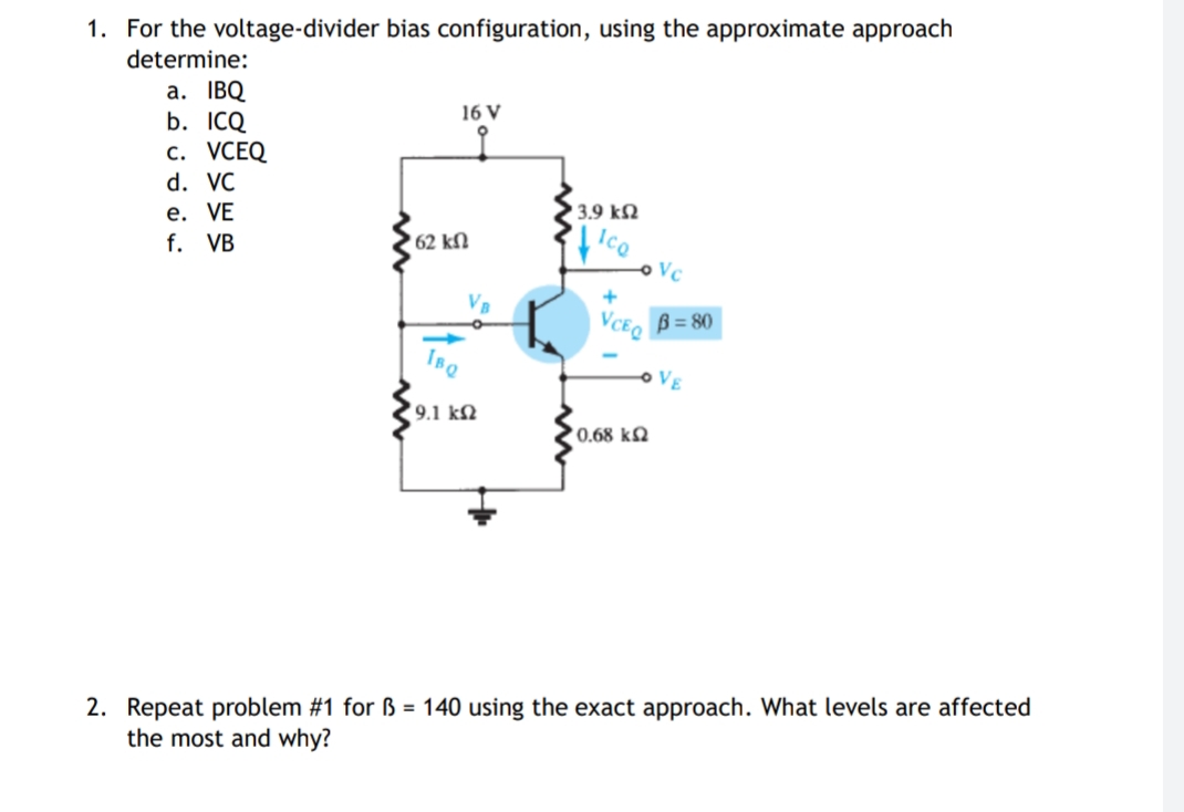 1. For the voltage-divider bias configuration, using the approximate approach
determine:
а. IBQ
b. ICQ
с. VСEQ
d. VC
е. VE
f. VB
16 V
3.9 kN
Ico
o Vc
62 kN
VCE B = 80
o VE
9.1 k2
0.68 k2
2. Repeat problem #1 for ß = 140 using the exact approach. What levels are affected
the most and why?
