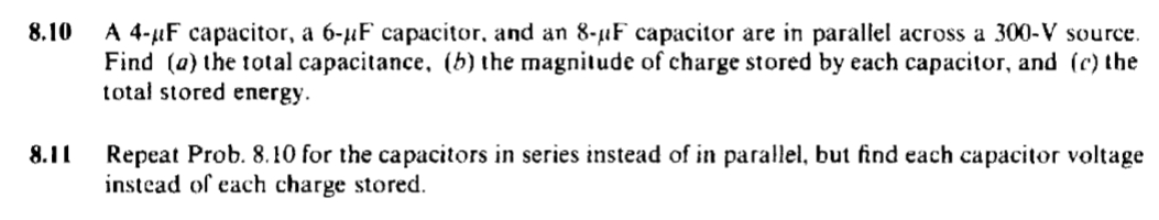 8.10
A 4-μF capacitor, a 6-μF capacitor, and an 8-µF capacitor are in parallel across a 300-V source.
Find (a) the total capacitance, (b) the magnitude of charge stored by each capacitor, and (c) the
total stored energy.
8.11
Repeat Prob. 8.10 for the capacitors in series instead of in parallel, but find each capacitor voltage
instead of each charge stored.